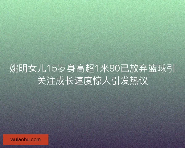 姚明女儿15岁身高超1米90已放弃篮球引关注成长速度惊人引发热议