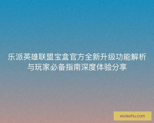 乐派英雄联盟宝盒官方全新升级功能解析与玩家必备指南深度体验分享