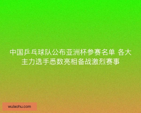 中国乒乓球队公布亚洲杯参赛名单 各大主力选手悉数亮相备战激烈赛事