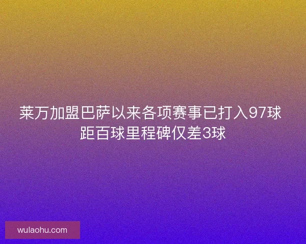 莱万加盟巴萨以来各项赛事已打入97球 距百球里程碑仅差3球
