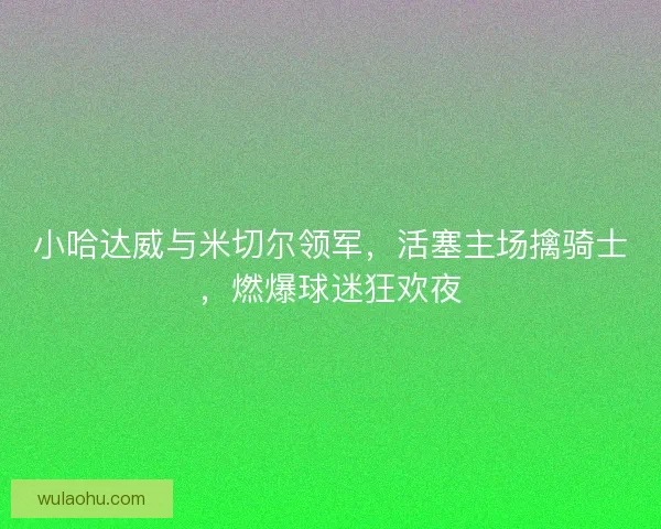 小哈达威与米切尔领军，活塞主场擒骑士，燃爆球迷狂欢夜