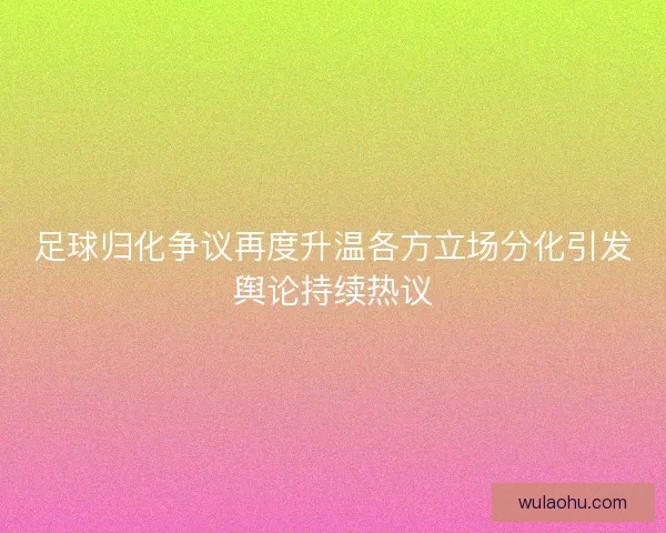 足球归化争议再度升温各方立场分化引发舆论持续热议