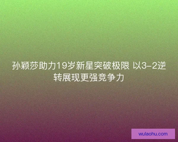 孙颖莎助力19岁新星突破极限 以3-2逆转展现更强竞争力