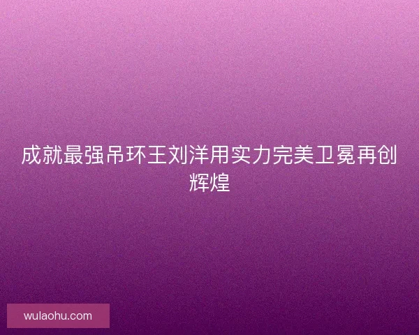 成就最强吊环王刘洋用实力完美卫冕再创辉煌