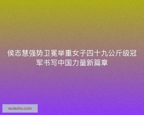 侯志慧强势卫冕举重女子四十九公斤级冠军书写中国力量新篇章