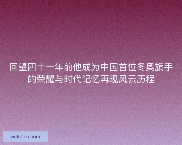 回望四十一年前他成为中国首位冬奥旗手的荣耀与时代记忆再现风云历程