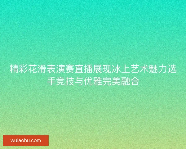 精彩花滑表演赛直播展现冰上艺术魅力选手竞技与优雅完美融合