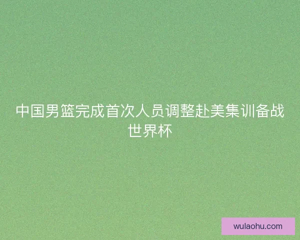 中国男篮完成首次人员调整赴美集训备战世界杯