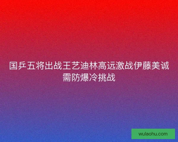 国乒五将出战王艺迪林高远激战伊藤美诚需防爆冷挑战