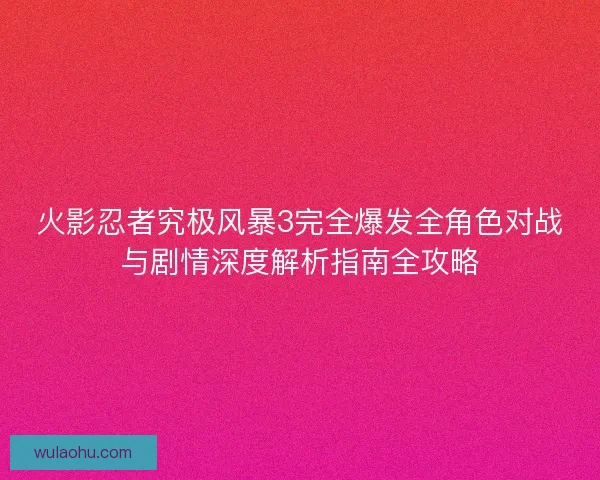 火影忍者究极风暴3完全爆发全角色对战与剧情深度解析指南全攻略