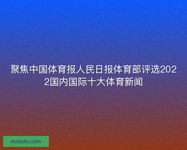 聚焦中国体育报人民日报体育部评选2022国内国际十大体育新闻
