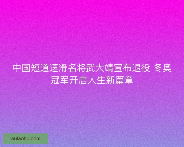 中国短道速滑名将武大靖宣布退役 冬奥冠军开启人生新篇章