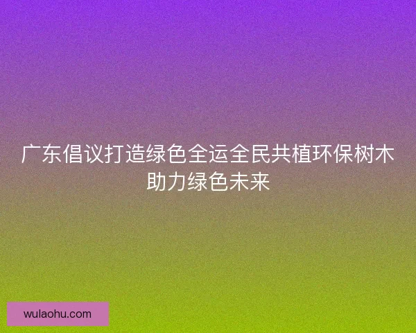 广东倡议打造绿色全运全民共植环保树木助力绿色未来