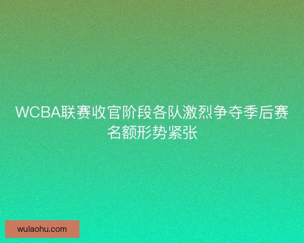 WCBA联赛收官阶段各队激烈争夺季后赛名额形势紧张