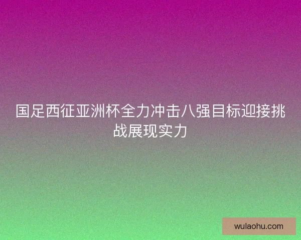 国足西征亚洲杯全力冲击八强目标迎接挑战展现实力