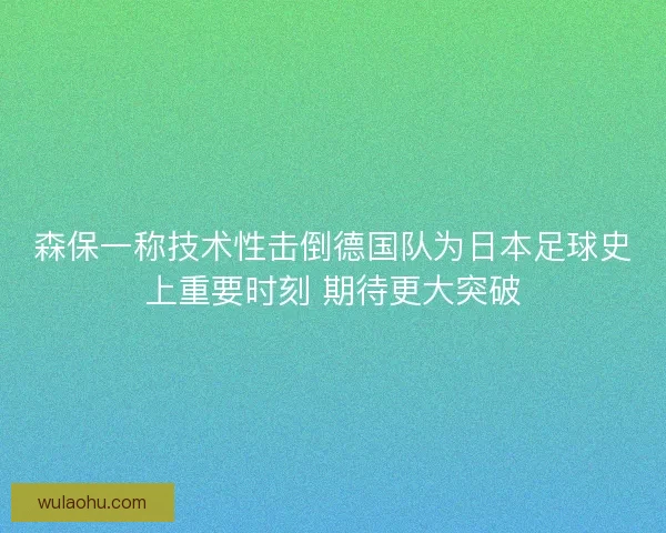 森保一称技术性击倒德国队为日本足球史上重要时刻 期待更大突破